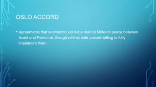 OSLO ACCORD
• Agreements that seemed to set out a road to Mideast peace between
Israel and Palestine, though neither side proved willing to fully
implement them.
 