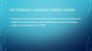 PATTERSON V. MCLEAN CREDIT UNION
• A decision wherein the Supreme Court barred a black employee who
suffered racial harassment while working from suing for damages
under the Civil Rights Act of 1866.
 