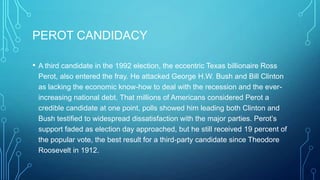 PEROT CANDIDACY
• A third candidate in the 1992 election, the eccentric Texas billionaire Ross
Perot, also entered the fray. He attacked George H.W. Bush and Bill Clinton
as lacking the economic know-how to deal with the recession and the ever-
increasing national debt. That millions of Americans considered Perot a
credible candidate at one point, polls showed him leading both Clinton and
Bush testified to widespread dissatisfaction with the major parties. Perot’s
support faded as election day approached, but he still received 19 percent of
the popular vote, the best result for a third-party candidate since Theodore
Roosevelt in 1912.
 