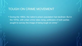TOUGH ON CRIME MOVEMENT
• During the 1960s, the nation’s prison population had declined. But in
the 1970s, with urban crime rates rising, politicians of both parties
sought to convey the image of being tough on crime.''
 