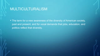 MULTICULTURALISM
• The term for a new awareness of the diversity of American society,
past and present, and for vocal demands that jobs, education, and
politics reflect that diversity.
 