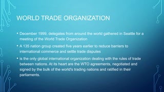 WORLD TRADE ORGANIZATION
• December 1999, delegates from around the world gathered in Seattle for a
meeting of the World Trade Organization
• A 135 nation group created five years earlier to reduce barriers to
international commerce and settle trade disputes
• is the only global international organization dealing with the rules of trade
between nations. At its heart are the WTO agreements, negotiated and
signed by the bulk of the world's trading nations and ratified in their
parliaments.
 