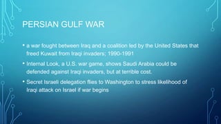PERSIAN GULF WAR
• a war fought between Iraq and a coalition led by the United States that
freed Kuwait from Iraqi invaders; 1990-1991
• Internal Look, a U.S. war game, shows Saudi Arabia could be
defended against Iraqi invaders, but at terrible cost.
• Secret Israeli delegation flies to Washington to stress likelihood of
Iraqi attack on Israel if war begins
 