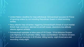 • United Nation deadline for Iraqi withdrawal. Schwarzkopf accuses Air Force
of ignoring orders by not including Republican Guard in initial bombing
sorties.
• Navy attacks Iraqi oil tanker, triggering Schwarzkopf's threat of court-martial.
British high command, alarmed at aircraft losses, abandons low-altitude
attacks against airfields
• Schwarzkopf explodes at slow pace of VII Corps. 101st Airborne Division
cuts Highway 8 in Euphrates Valley. Iraqis counterattack 1st Marine Division.
Scud destroys barracks in Al Khobar, killing twenty- eight Americans and
wounding ninety-eight.
 