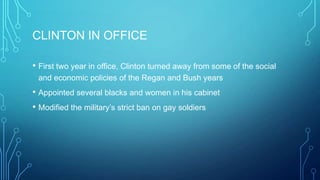CLINTON IN OFFICE
• First two year in office, Clinton turned away from some of the social
and economic policies of the Regan and Bush years
• Appointed several blacks and women in his cabinet
• Modified the military’s strict ban on gay soldiers
 