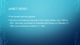 JANET RENO
• First female attorney general
• Served as the Attorney General of the United States, from 1993 to
2001. She was nominated by President Bill Clinton on February 11,
1993, and confirmed on March 11, 1993
 