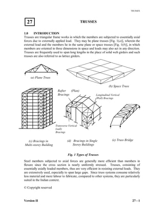 TRUSSES
Version II 27 - 1
TRUSSES
1.0 INTRODUCTION
Trusses are triangular frame works in which the members are subjected to essentially axial
forces due to externally applied load. They may be plane trusses [Fig. 1(a)], wherein the
external load and the members lie in the same plane or space trusses [Fig. 1(b)], in which
members are oriented in three dimensions in space and loads may also act in any direction.
Trusses are frequently used to span long lengths in the place of solid web girders and such
trusses are also referred to as lattice girders.
Steel members subjected to axial forces are generally more efficient than members in
flexure since the cross section is nearly uniformly stressed. Trusses, consisting of
essentially axially loaded members, thus are very efficient in resisting external loads. They
are extensively used, especially to span large gaps. Since truss systems consume relatively
less material and more labour to fabricate, compared to other systems, they are particularly
suited in the Indian context.
© Copyright reserved
27
(b) Space Truss
(a) Plane Truss
(c) Bracings in
Multi-storey Building
(d) Bracings in Single
Storey Buildings
Transverse Vertical
(wall)
Bracings
Rafter (Plan)
Bracings Longitudinal Vertical
(Wall) Bracings
(e) Truss Bridge
Fig. 1 Types of Trusses
 