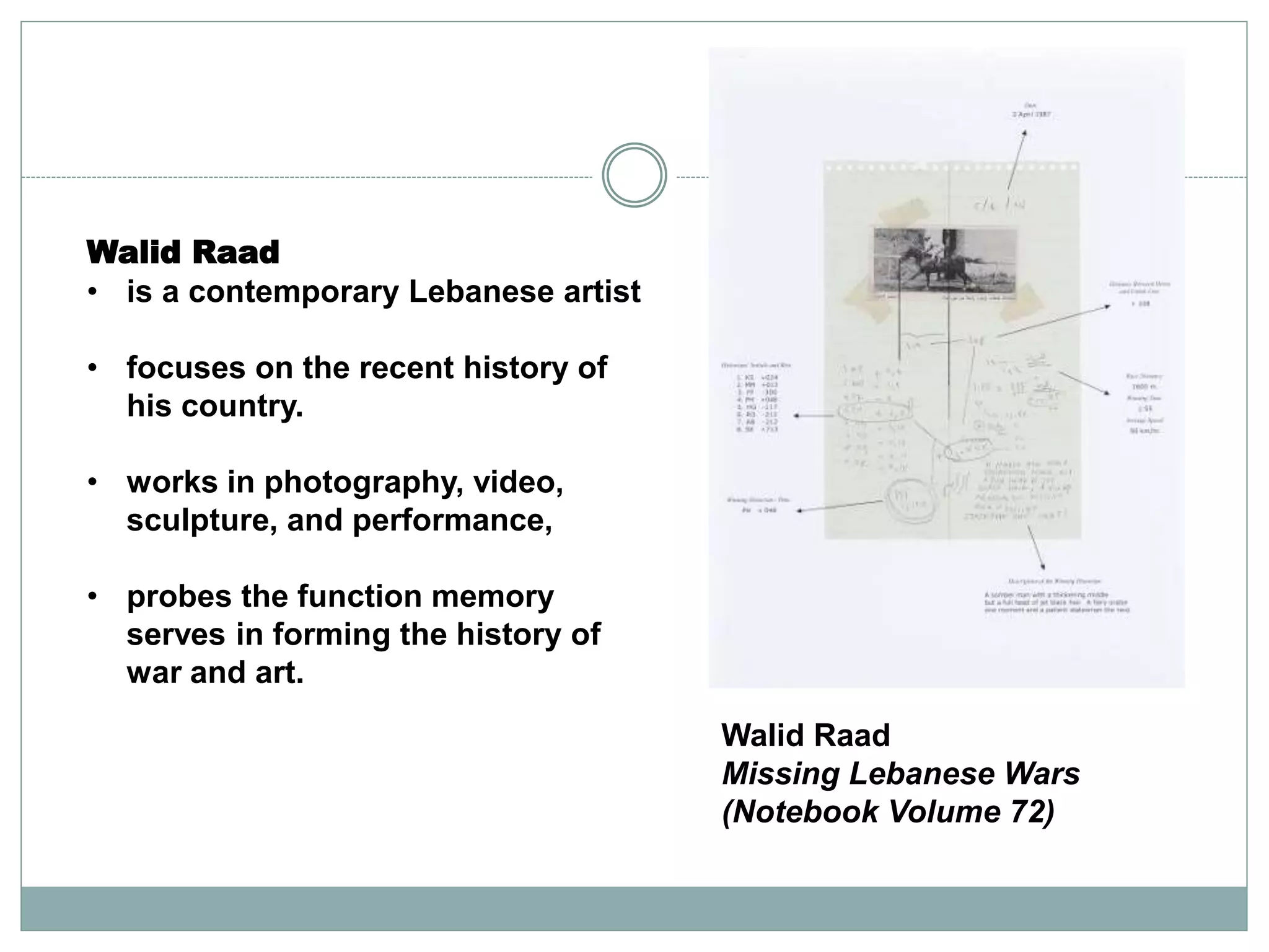 Walid Raad
Missing Lebanese Wars
(Notebook Volume 72)
Walid Raad
• is a contemporary Lebanese artist
• focuses on the recent history of
his country.
• works in photography, video,
sculpture, and performance,
• probes the function memory
serves in forming the history of
war and art.
 