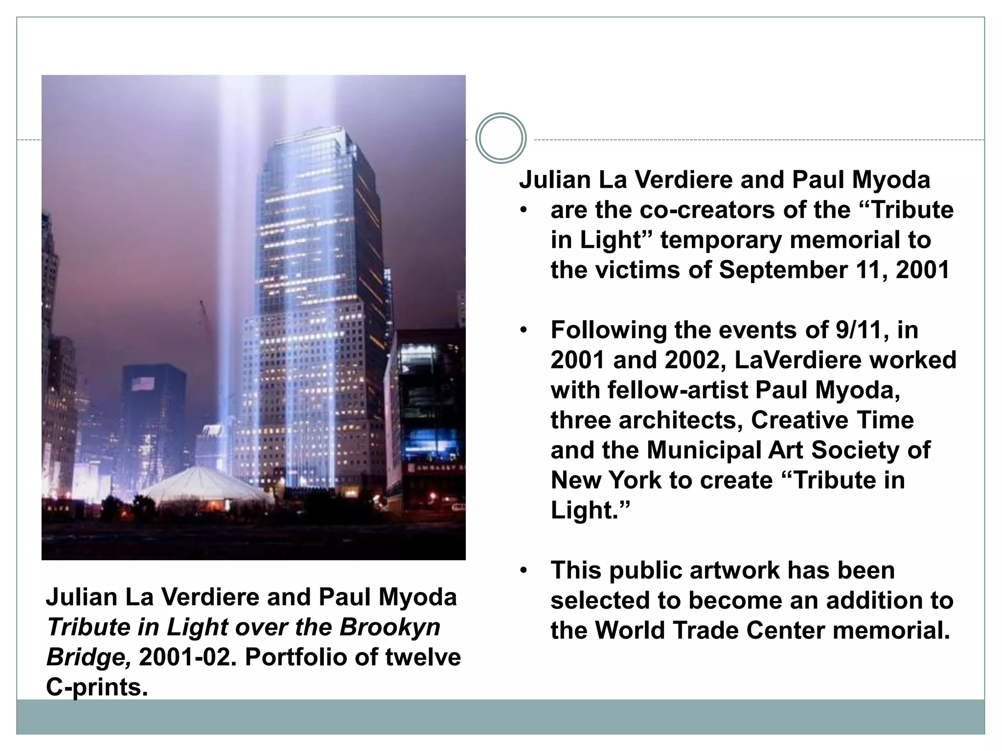 Julian La Verdiere and Paul Myoda
• are the co-creators of the “Tribute
in Light” temporary memorial to
the victims of September 11, 2001
• Following the events of 9/11, in
2001 and 2002, LaVerdiere worked
with fellow-artist Paul Myoda,
three architects, Creative Time
and the Municipal Art Society of
New York to create “Tribute in
Light.”
• This public artwork has been
selected to become an addition to
the World Trade Center memorial.
Julian La Verdiere and Paul Myoda
Tribute in Light over the Brookyn
Bridge, 2001-02. Portfolio of twelve
C-prints.
 