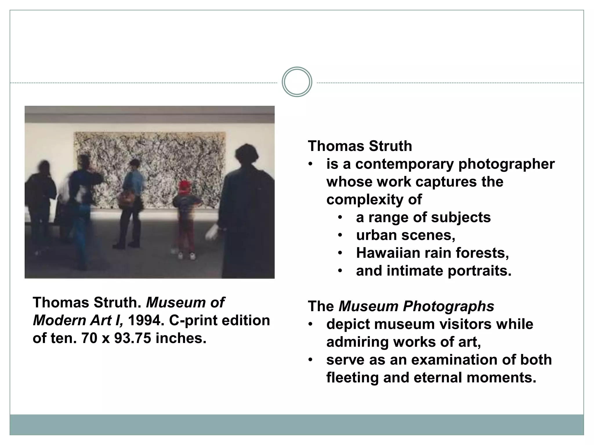 Thomas Struth
• is a contemporary photographer
whose work captures the
complexity of
• a range of subjects
• urban scenes,
• Hawaiian rain forests,
• and intimate portraits.
The Museum Photographs
• depict museum visitors while
admiring works of art,
• serve as an examination of both
fleeting and eternal moments.
Thomas Struth. Museum of
Modern Art I, 1994. C-print edition
of ten. 70 x 93.75 inches.
 