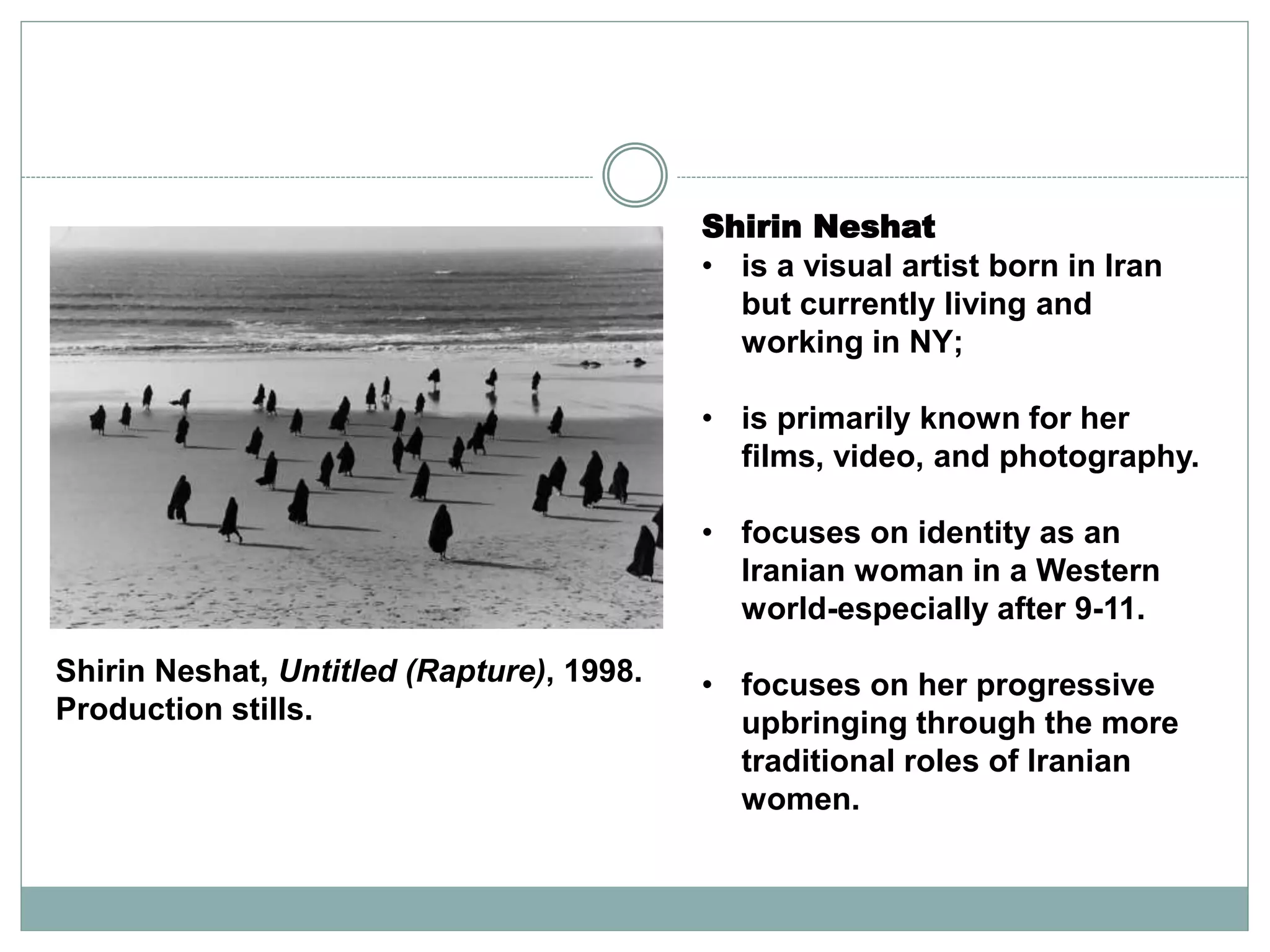 Shirin Neshat
• is a visual artist born in Iran
but currently living and
working in NY;
• is primarily known for her
films, video, and photography.
• focuses on identity as an
Iranian woman in a Western
world-especially after 9-11.
• focuses on her progressive
upbringing through the more
traditional roles of Iranian
women.
Shirin Neshat, Untitled (Rapture), 1998.
Production stills.
 