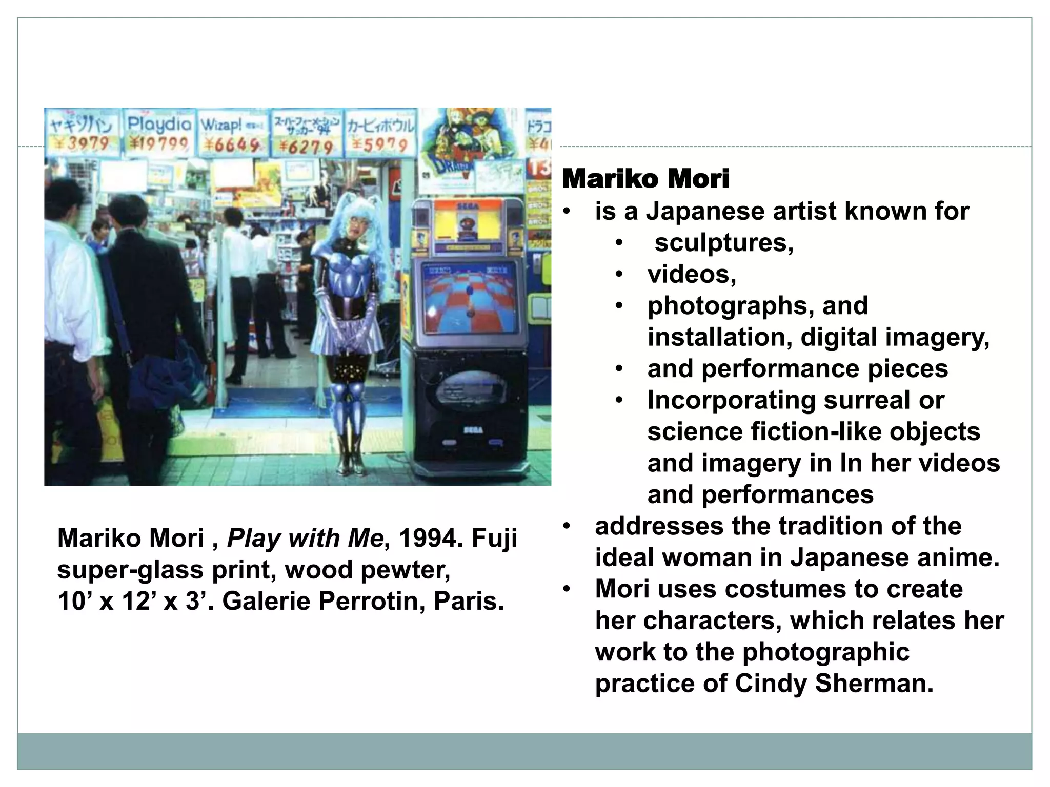 Mariko Mori
• is a Japanese artist known for
• sculptures,
• videos,
• photographs, and
installation, digital imagery,
• and performance pieces
• Incorporating surreal or
science fiction-like objects
and imagery in In her videos
and performances
• addresses the tradition of the
ideal woman in Japanese anime.
• Mori uses costumes to create
her characters, which relates her
work to the photographic
practice of Cindy Sherman.
Mariko Mori , Play with Me, 1994. Fuji
super-glass print, wood pewter,
10’ x 12’ x 3’. Galerie Perrotin, Paris.
 