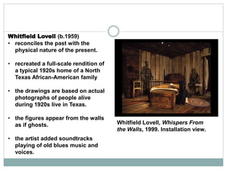 Whitfield Lovell (b.1959)
• reconciles the past with the
physical nature of the present.
• recreated a full-scale rendition of
a typical 1920s home of a North
Texas African-American family
• the drawings are based on actual
photographs of people alive
during 1920s live in Texas.
• the figures appear from the walls
as if ghosts.
• the artist added soundtracks
playing of old blues music and
voices.
Whitfield Lovell, Whispers From
the Walls, 1999. Installation view.
 
