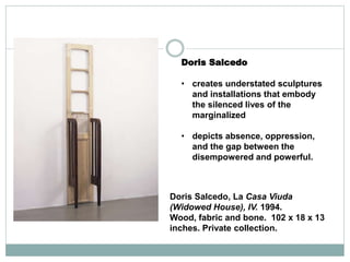 Doris Salcedo
• creates understated sculptures
and installations that embody
the silenced lives of the
marginalized
• depicts absence, oppression,
and the gap between the
disempowered and powerful.
Doris Salcedo, La Casa Viuda
(Widowed House), IV. 1994.
Wood, fabric and bone. 102 x 18 x 13
inches. Private collection.
 