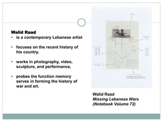 Walid Raad
Missing Lebanese Wars
(Notebook Volume 72)
Walid Raad
• is a contemporary Lebanese artist
• focuses on the recent history of
his country.
• works in photography, video,
sculpture, and performance,
• probes the function memory
serves in forming the history of
war and art.
 