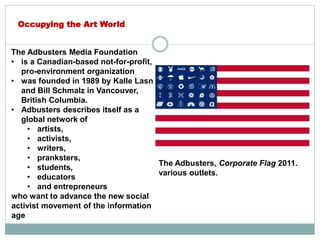 The Adbusters Media Foundation
• is a Canadian-based not-for-profit,
pro-environment organization
• was founded in 1989 by Kalle Lasn
and Bill Schmalz in Vancouver,
British Columbia.
• Adbusters describes itself as a
global network of
• artists,
• activists,
• writers,
• pranksters,
• students,
• educators
• and entrepreneurs
who want to advance the new social
activist movement of the information
age
Occupying the Art World
The Adbusters, Corporate Flag 2011.
various outlets.
 