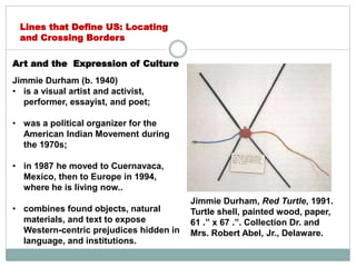 Art and the Expression of Culture
Jimmie Durham (b. 1940)
• is a visual artist and activist,
performer, essayist, and poet;
• was a political organizer for the
American Indian Movement during
the 1970s;
• in 1987 he moved to Cuernavaca,
Mexico, then to Europe in 1994,
where he is living now..
• combines found objects, natural
materials, and text to expose
Western-centric prejudices hidden in
language, and institutions.
Lines that Define US: Locating
and Crossing Borders
Jimmie Durham, Red Turtle, 1991.
Turtle shell, painted wood, paper,
61 .” x 67 .”. Collection Dr. and
Mrs. Robert Abel, Jr., Delaware.
 