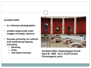 Candida Höfer
• is a German photographer
• creates large-scale color
images of empty interiors
• focuses primarily on cultural
and institutional spaces,
including
• libraries,
• zoos,
• and opera houses.
Candida Höfer, Hedendaagse Kunst
Gent III, 1995. 15.5 x 23.25 inches.
Chromogenic print.
 