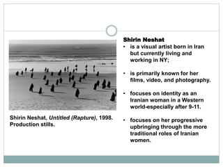 Shirin Neshat
• is a visual artist born in Iran
but currently living and
working in NY;
• is primarily known for her
films, video, and photography.
• focuses on identity as an
Iranian woman in a Western
world-especially after 9-11.
• focuses on her progressive
upbringing through the more
traditional roles of Iranian
women.
Shirin Neshat, Untitled (Rapture), 1998.
Production stills.
 