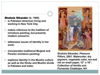 Shahzia Sikander (b. 1969)
• is Pakistani American living and
working in New York City;
• makes reference to the tradition of
miniature painting, but presents
modern concerns.
• addresses issues of identity in her
work;
• incorporates traditional Mughal and
Persian miniature painting;
• explores identity in the Muslim culture
as well as the Hindu and Muslim divide
in Pakistan and India;
Shahzia Sikander, Pleasure
Pillars, 2001. Watercolor, dry
pigment, vegetable color, tea and
ink on wasli paper, 12” x 10”.
Collection of Amitta and
Purnendu Chatterjee, NY.
 