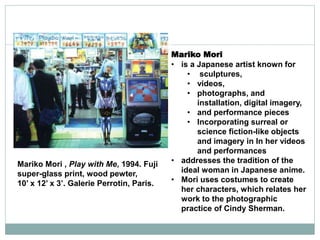 Mariko Mori
• is a Japanese artist known for
• sculptures,
• videos,
• photographs, and
installation, digital imagery,
• and performance pieces
• Incorporating surreal or
science fiction-like objects
and imagery in In her videos
and performances
• addresses the tradition of the
ideal woman in Japanese anime.
• Mori uses costumes to create
her characters, which relates her
work to the photographic
practice of Cindy Sherman.
Mariko Mori , Play with Me, 1994. Fuji
super-glass print, wood pewter,
10’ x 12’ x 3’. Galerie Perrotin, Paris.
 