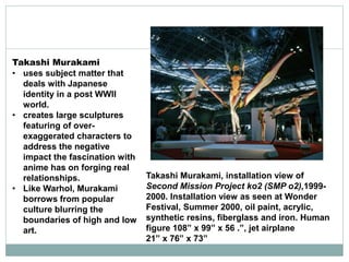 Takashi Murakami
• uses subject matter that
deals with Japanese
identity in a post WWII
world.
• creates large sculptures
featuring of over-
exaggerated characters to
address the negative
impact the fascination with
anime has on forging real
relationships.
• Like Warhol, Murakami
borrows from popular
culture blurring the
boundaries of high and low
art.
Takashi Murakami, installation view of
Second Mission Project ko2 (SMP o2),1999-
2000. Installation view as seen at Wonder
Festival, Summer 2000, oil paint, acrylic,
synthetic resins, fiberglass and iron. Human
figure 108” x 99” x 56 .”, jet airplane
21” x 76” x 73”
 