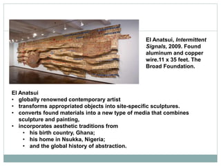 El Anatsui
• globally renowned contemporary artist
• transforms appropriated objects into site-specific sculptures.
• converts found materials into a new type of media that combines
sculpture and painting,
• incorporates aesthetic traditions from
• his birth country, Ghana;
• his home in Nsukka, Nigeria;
• and the global history of abstraction.
El Anatsui, Intermittent
Signals, 2009. Found
aluminum and copper
wire.11 x 35 feet. The
Broad Foundation.
 