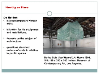 Do Ho Suh
• is a contemporary Korean
artist
• is known for his sculptures
and installations.
• focuses on the subject of
architecture,
• questions standard
notions of scale in relation
to public spaces.
Identity as Place
Do-ho Suh. Seul Home/L.A. Home 1999.
Silk 149 x 240 x 240 inches. Museum of
Contemporary Art, Los Angeles.
 