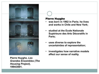 Pierre Huyghe
• was born in 1962 in Paris; he lives
and works in Chile and New York;
• studied at the Ecole Nationale
Supérieure des Arts Décoratifs in
Paris;
• uses diverse to explore the
uncertainties of representation;
• investigates how narrative models
affect our sense of reality.
Pierre Huyghe, Les
Grandes Ensembles (The
Housing Project),
1994/2001.
 