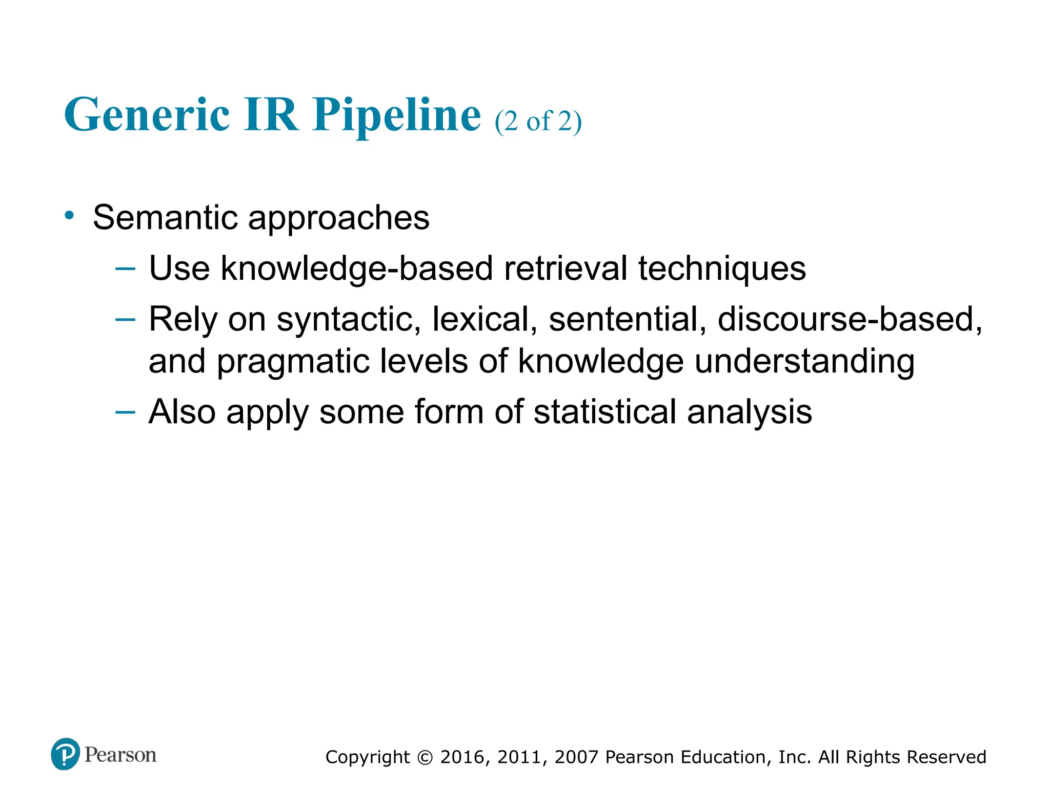 Copyright © 2016, 2011, 2007 Pearson Education, Inc. All Rights Reserved
Generic IR Pipeline (2 of 2)
• Semantic approaches
– Use knowledge-based retrieval techniques
– Rely on syntactic, lexical, sentential, discourse-based,
and pragmatic levels of knowledge understanding
– Also apply some form of statistical analysis
 