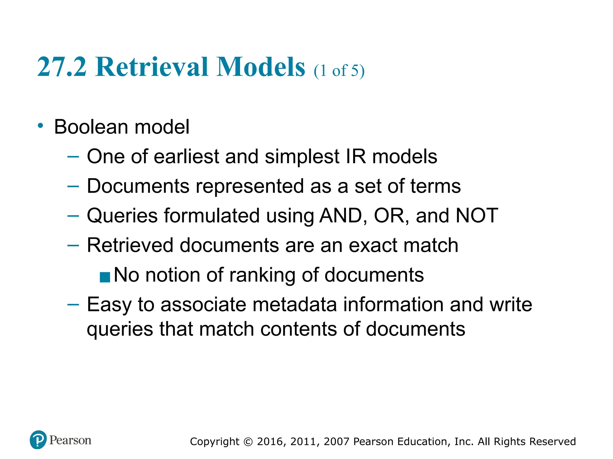 Copyright © 2016, 2011, 2007 Pearson Education, Inc. All Rights Reserved
27.2 Retrieval Models (1 of 5)
• Boolean model
– One of earliest and simplest IR models
– Documents represented as a set of terms
– Queries formulated using AND, OR, and NOT
– Retrieved documents are an exact match
▪No notion of ranking of documents
– Easy to associate metadata information and write
queries that match contents of documents
 