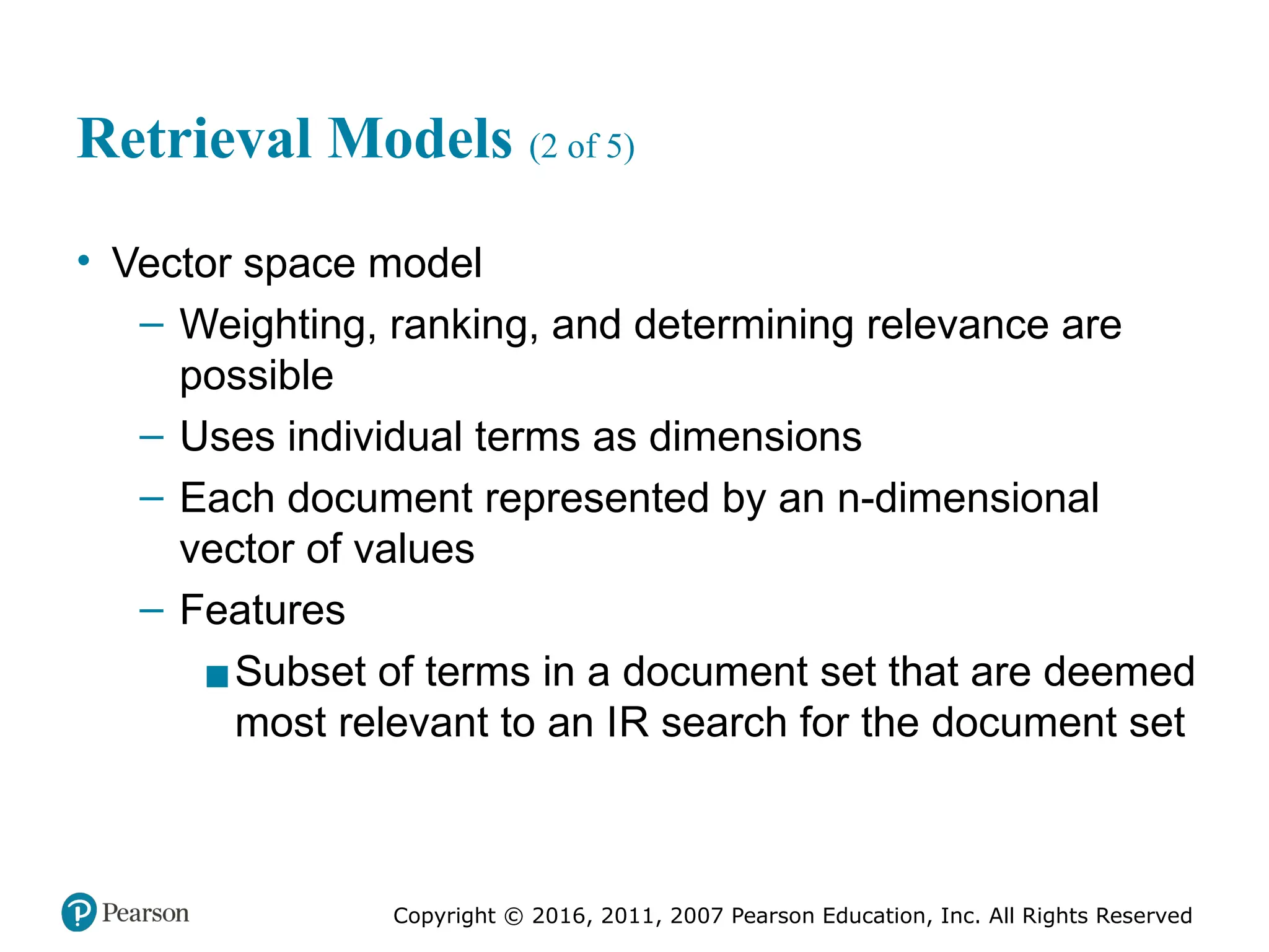 Copyright © 2016, 2011, 2007 Pearson Education, Inc. All Rights Reserved
Retrieval Models (2 of 5)
• Vector space model
– Weighting, ranking, and determining relevance are
possible
– Uses individual terms as dimensions
– Each document represented by an n-dimensional
vector of values
– Features
▪Subset of terms in a document set that are deemed
most relevant to an IR search for the document set
 