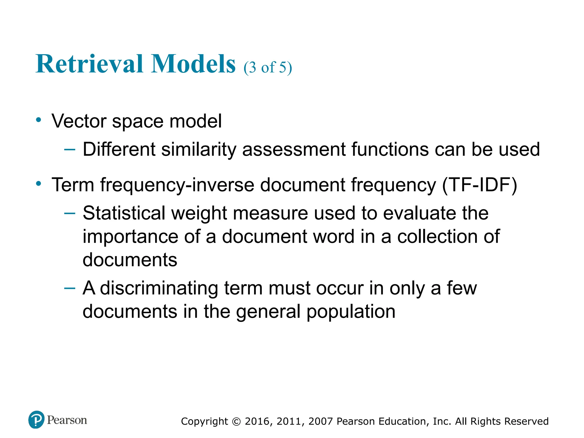 Copyright © 2016, 2011, 2007 Pearson Education, Inc. All Rights Reserved
Retrieval Models (3 of 5)
• Vector space model
– Different similarity assessment functions can be used
• Term frequency-inverse document frequency (TF-IDF)
– Statistical weight measure used to evaluate the
importance of a document word in a collection of
documents
– A discriminating term must occur in only a few
documents in the general population
 