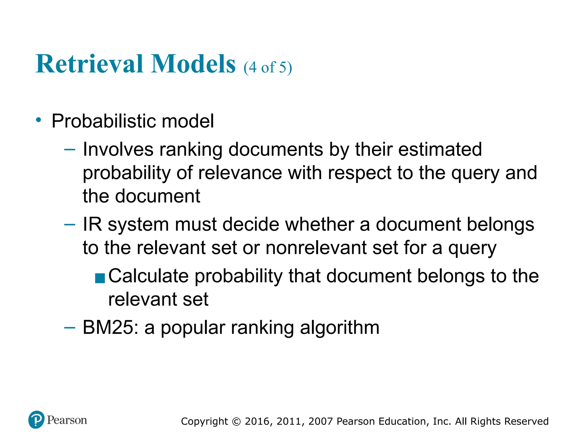 Copyright © 2016, 2011, 2007 Pearson Education, Inc. All Rights Reserved
Retrieval Models (4 of 5)
• Probabilistic model
– Involves ranking documents by their estimated
probability of relevance with respect to the query and
the document
– IR system must decide whether a document belongs
to the relevant set or nonrelevant set for a query
▪Calculate probability that document belongs to the
relevant set
– BM25: a popular ranking algorithm
 