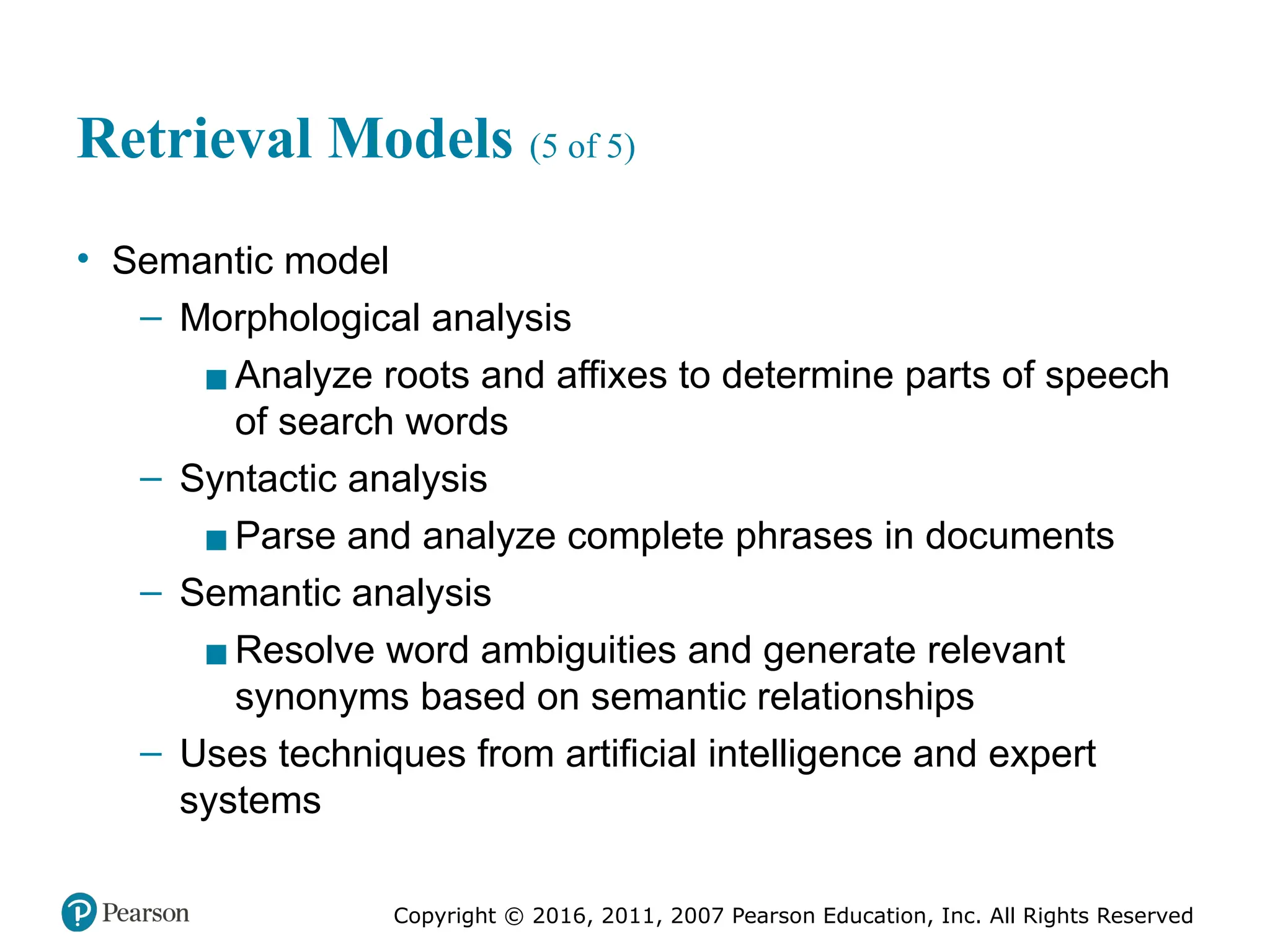 Copyright © 2016, 2011, 2007 Pearson Education, Inc. All Rights Reserved
Retrieval Models (5 of 5)
• Semantic model
– Morphological analysis
▪Analyze roots and affixes to determine parts of speech
of search words
– Syntactic analysis
▪Parse and analyze complete phrases in documents
– Semantic analysis
▪Resolve word ambiguities and generate relevant
synonyms based on semantic relationships
– Uses techniques from artificial intelligence and expert
systems
 