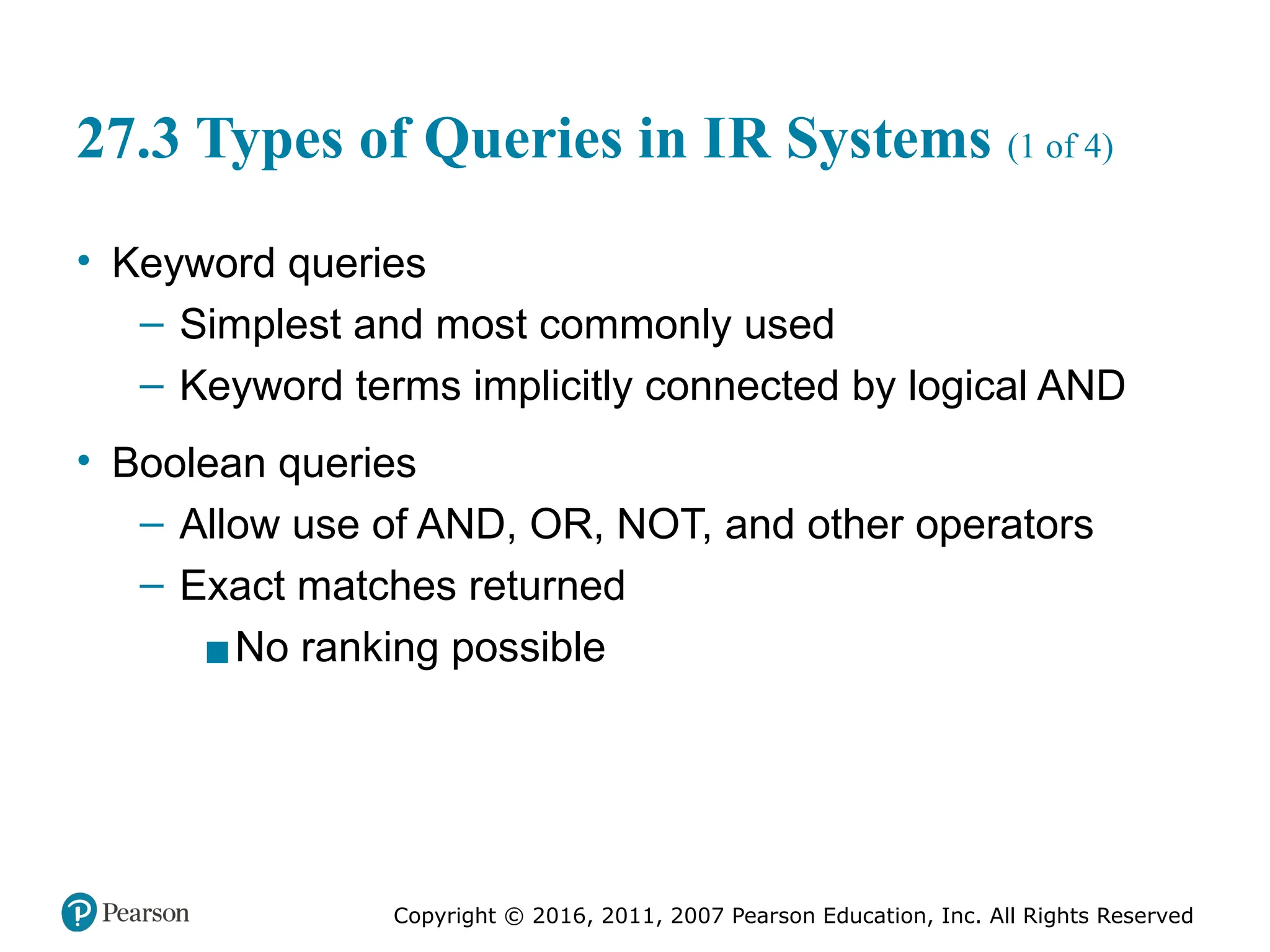 Copyright © 2016, 2011, 2007 Pearson Education, Inc. All Rights Reserved
27.3 Types of Queries in IR Systems (1 of 4)
• Keyword queries
– Simplest and most commonly used
– Keyword terms implicitly connected by logical AND
• Boolean queries
– Allow use of AND, OR, NOT, and other operators
– Exact matches returned
▪No ranking possible
 