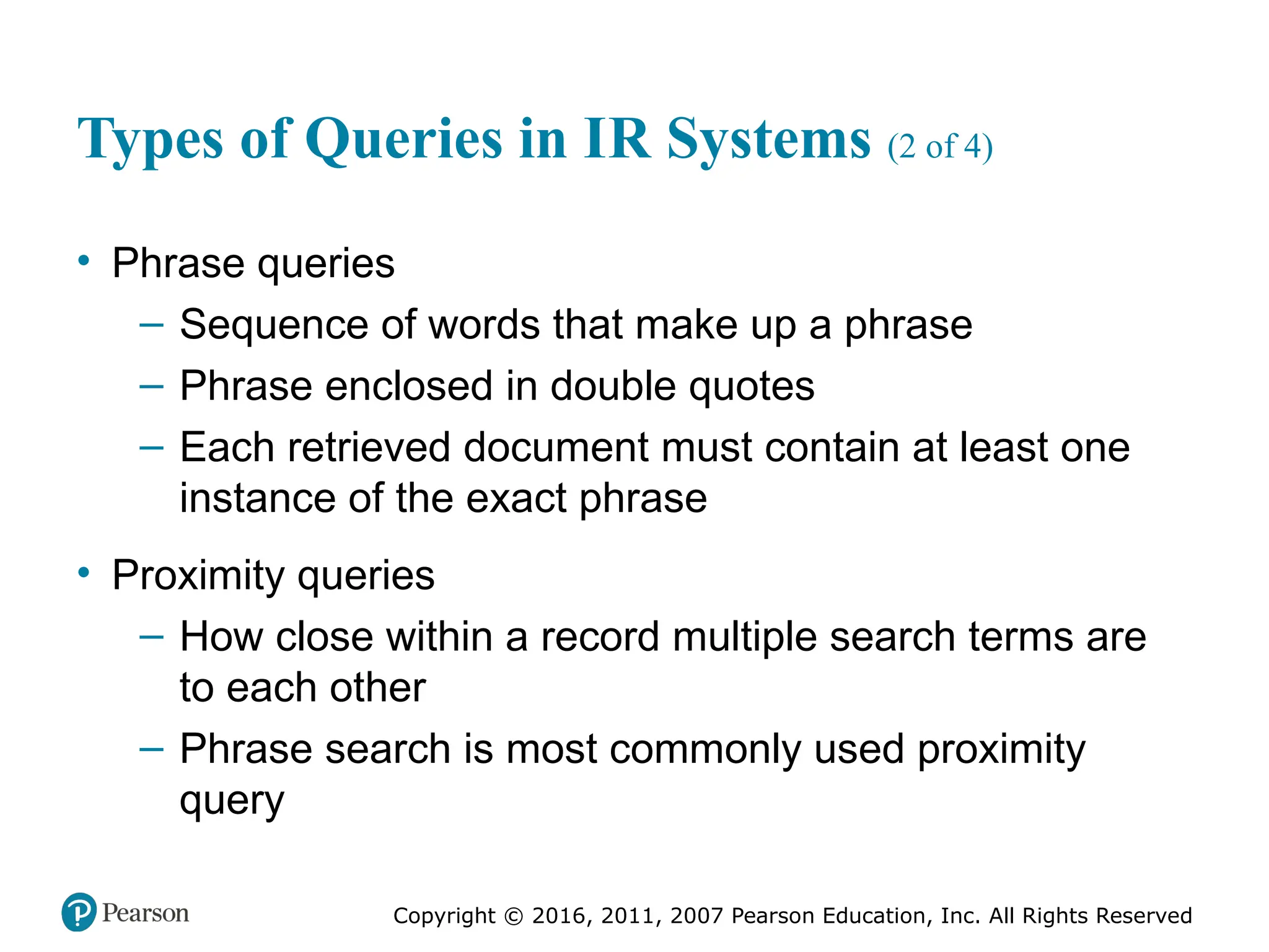 Copyright © 2016, 2011, 2007 Pearson Education, Inc. All Rights Reserved
Types of Queries in IR Systems (2 of 4)
• Phrase queries
– Sequence of words that make up a phrase
– Phrase enclosed in double quotes
– Each retrieved document must contain at least one
instance of the exact phrase
• Proximity queries
– How close within a record multiple search terms are
to each other
– Phrase search is most commonly used proximity
query
 