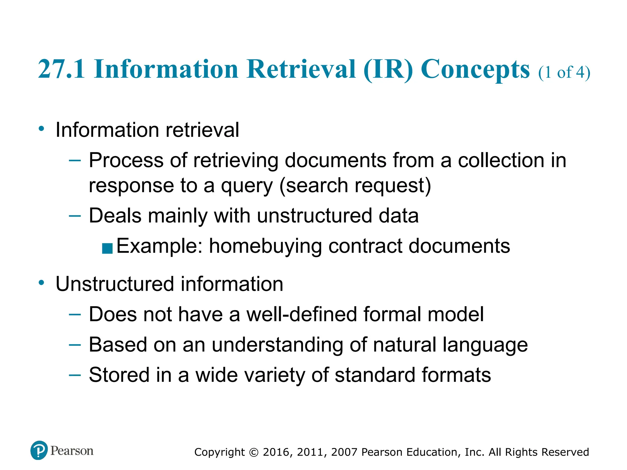 Copyright © 2016, 2011, 2007 Pearson Education, Inc. All Rights Reserved
27.1 Information Retrieval (IR) Concepts (1 of 4)
• Information retrieval
– Process of retrieving documents from a collection in
response to a query (search request)
– Deals mainly with unstructured data
▪Example: homebuying contract documents
• Unstructured information
– Does not have a well-defined formal model
– Based on an understanding of natural language
– Stored in a wide variety of standard formats
 