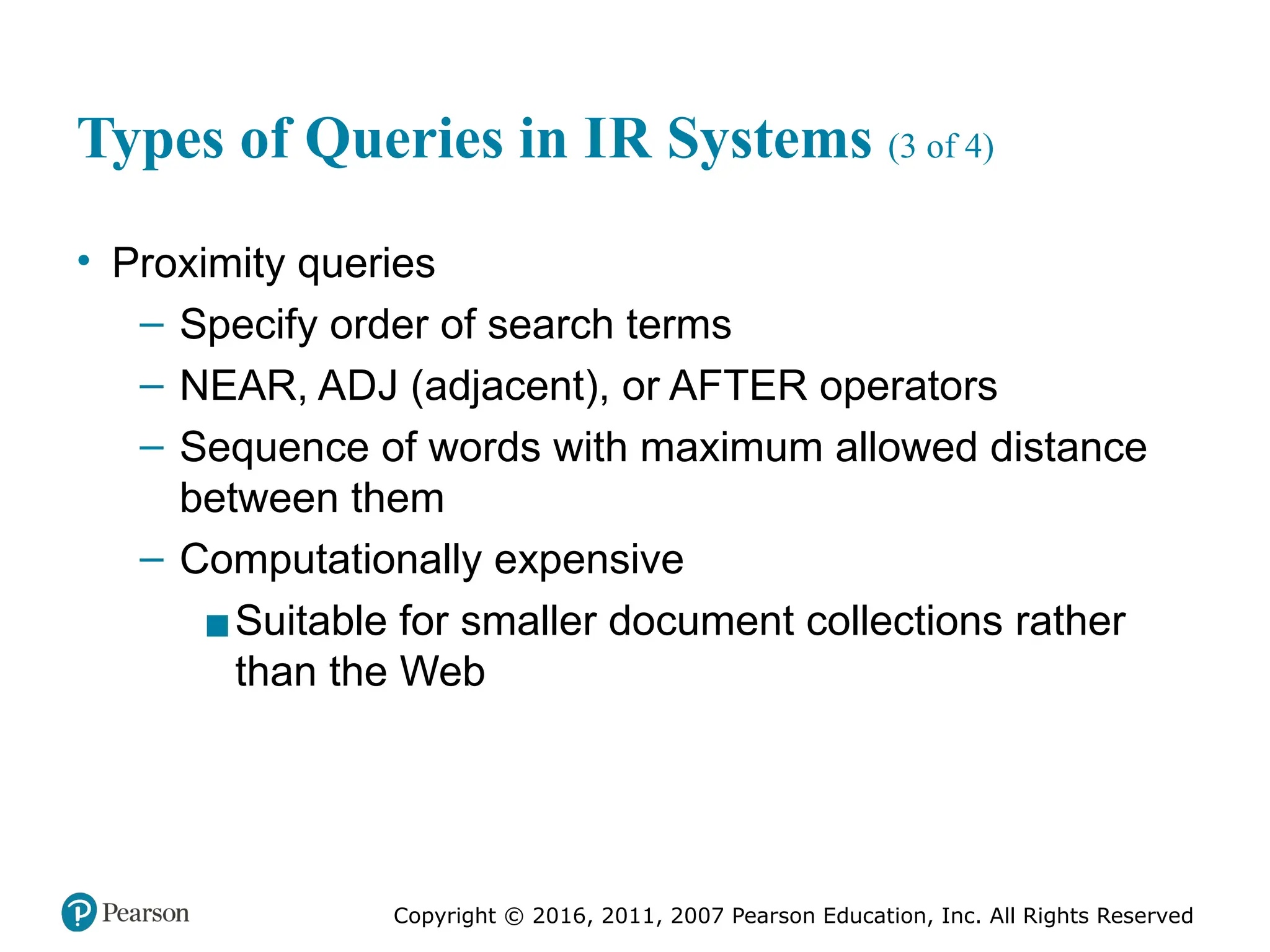 Copyright © 2016, 2011, 2007 Pearson Education, Inc. All Rights Reserved
Types of Queries in IR Systems (3 of 4)
• Proximity queries
– Specify order of search terms
– NEAR, ADJ (adjacent), or AFTER operators
– Sequence of words with maximum allowed distance
between them
– Computationally expensive
▪Suitable for smaller document collections rather
than the Web
 