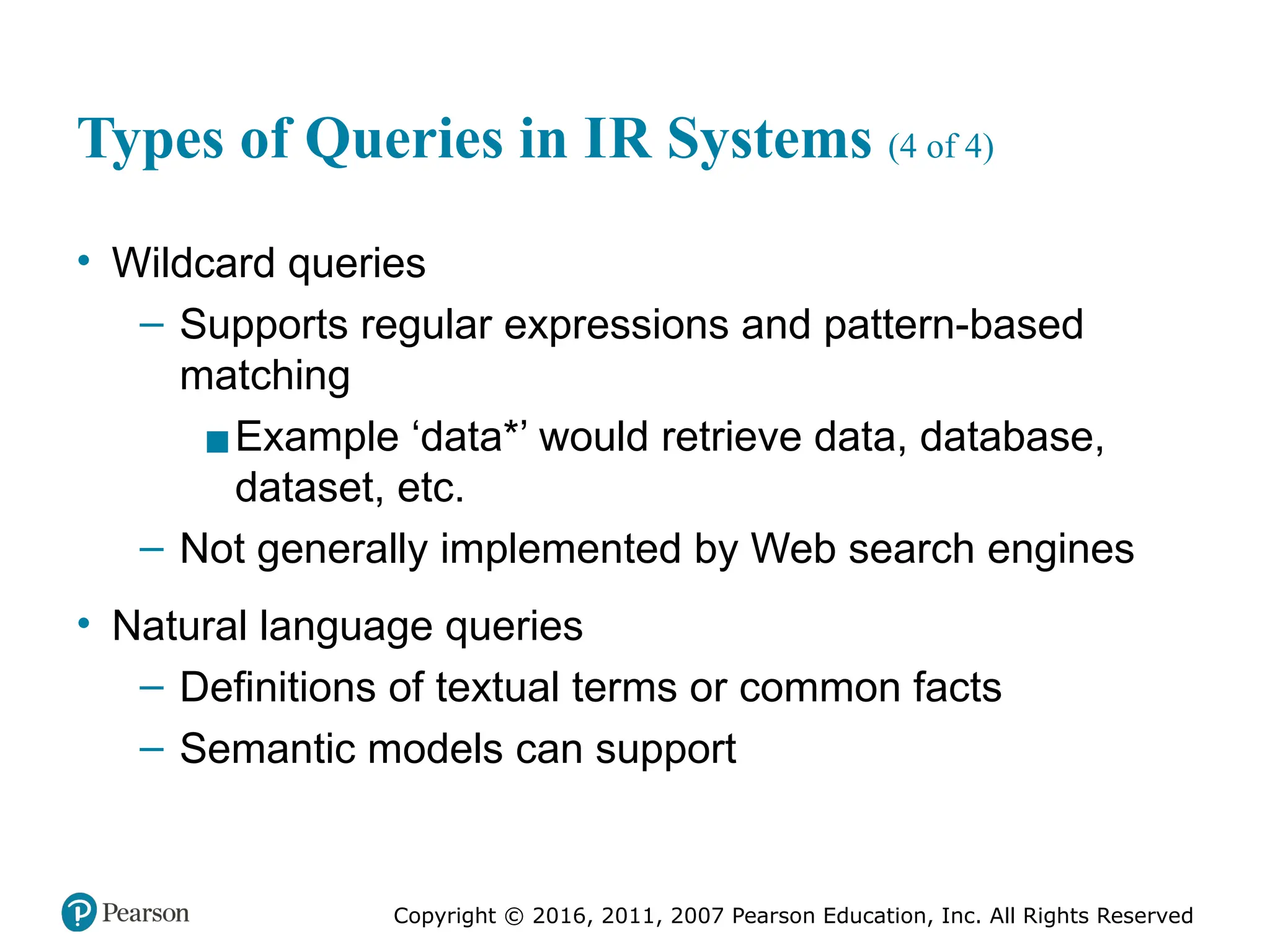 Copyright © 2016, 2011, 2007 Pearson Education, Inc. All Rights Reserved
Types of Queries in IR Systems (4 of 4)
• Wildcard queries
– Supports regular expressions and pattern-based
matching
▪Example ‘data*’ would retrieve data, database,
dataset, etc.
– Not generally implemented by Web search engines
• Natural language queries
– Definitions of textual terms or common facts
– Semantic models can support
 