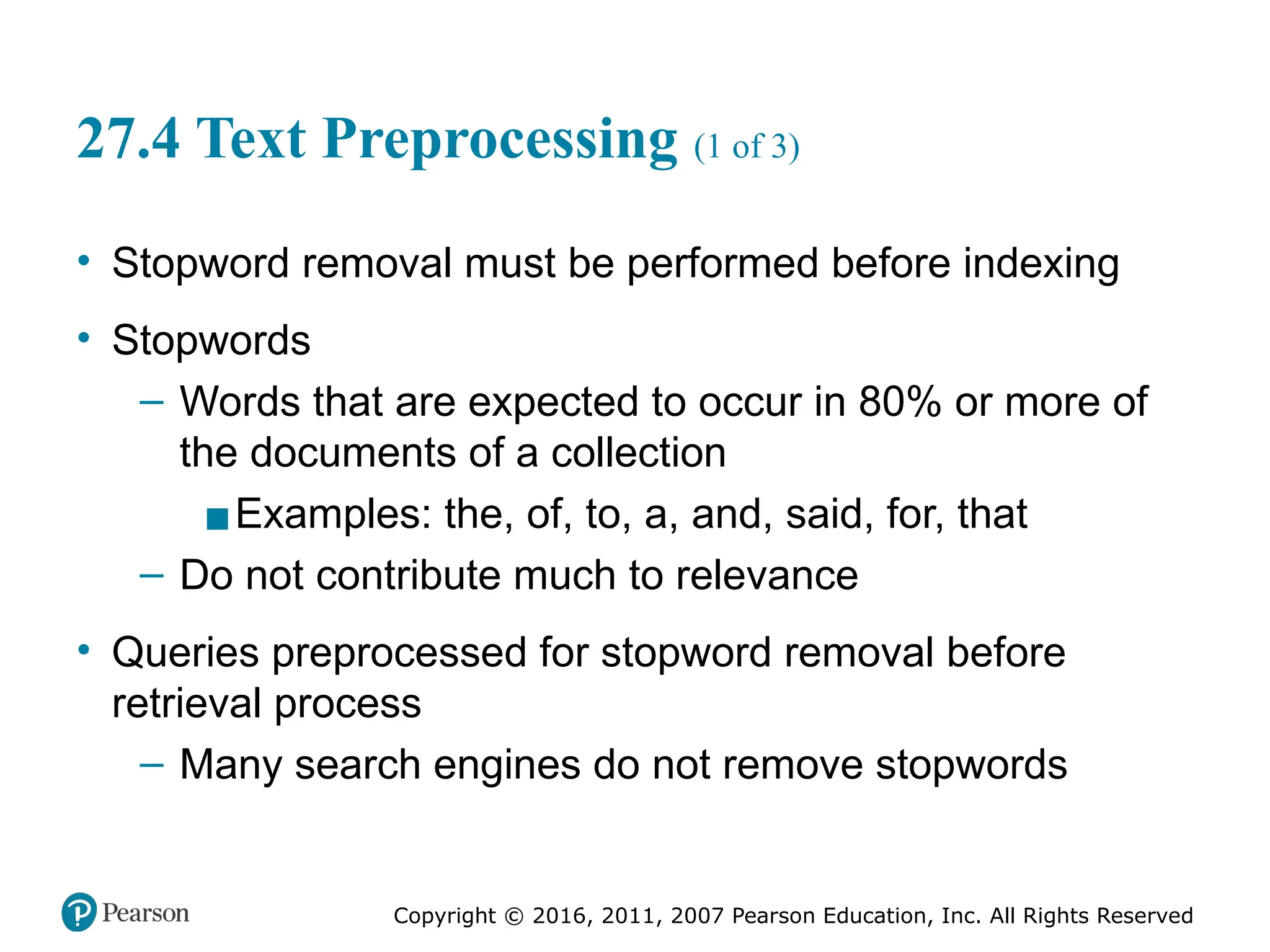 Copyright © 2016, 2011, 2007 Pearson Education, Inc. All Rights Reserved
27.4 Text Preprocessing (1 of 3)
• Stopword removal must be performed before indexing
• Stopwords
– Words that are expected to occur in 80% or more of
the documents of a collection
▪Examples: the, of, to, a, and, said, for, that
– Do not contribute much to relevance
• Queries preprocessed for stopword removal before
retrieval process
– Many search engines do not remove stopwords
 