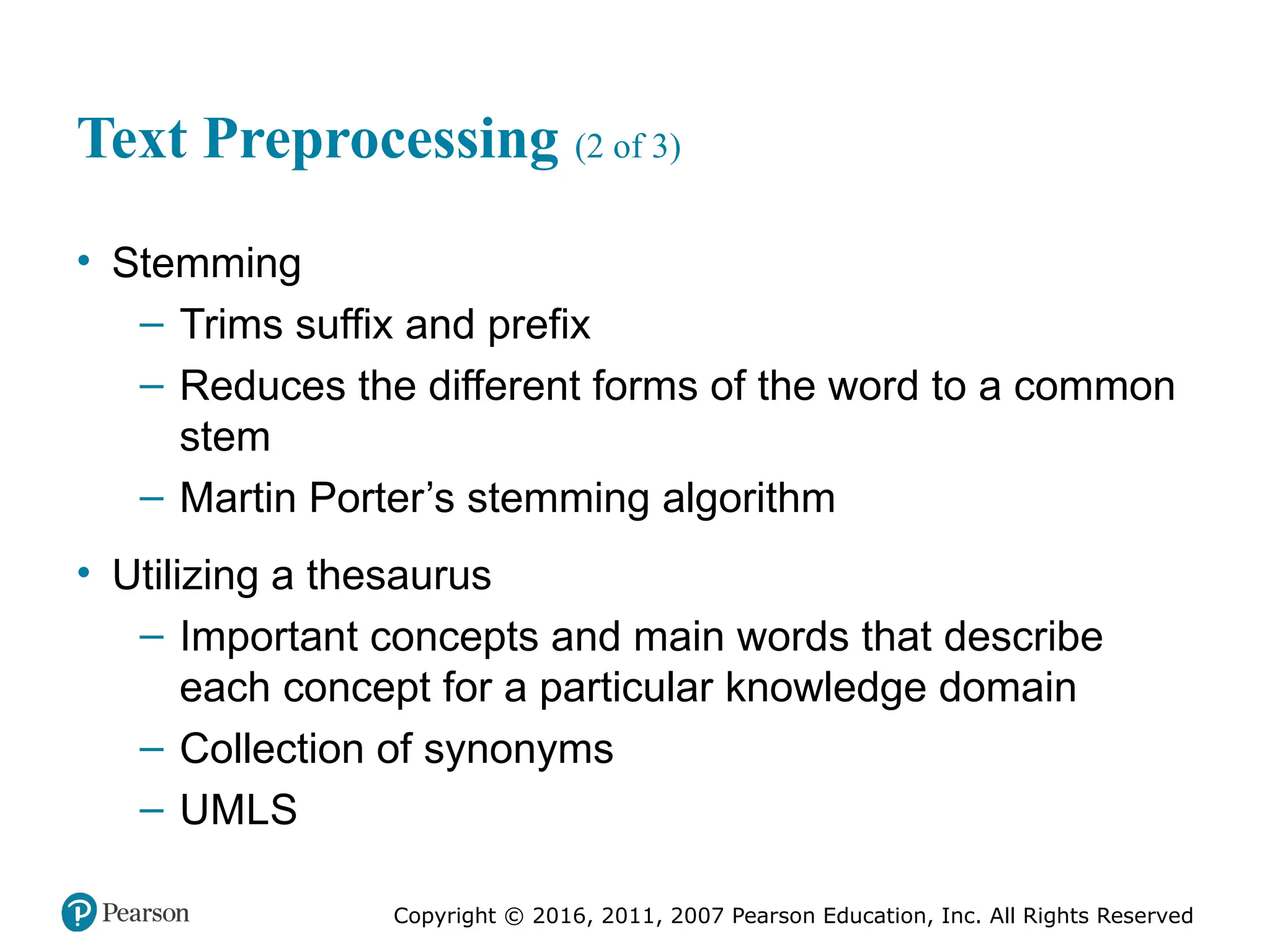 Copyright © 2016, 2011, 2007 Pearson Education, Inc. All Rights Reserved
Text Preprocessing (2 of 3)
• Stemming
– Trims suffix and prefix
– Reduces the different forms of the word to a common
stem
– Martin Porter’s stemming algorithm
• Utilizing a thesaurus
– Important concepts and main words that describe
each concept for a particular knowledge domain
– Collection of synonyms
– UMLS
 