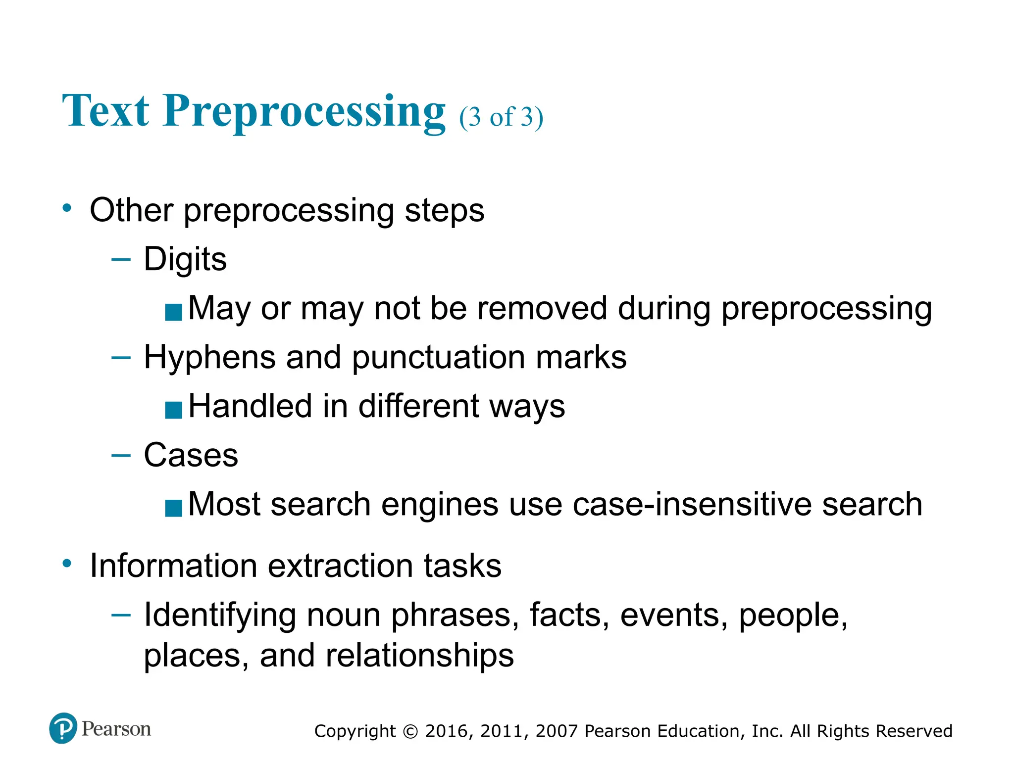 Copyright © 2016, 2011, 2007 Pearson Education, Inc. All Rights Reserved
Text Preprocessing (3 of 3)
• Other preprocessing steps
– Digits
▪May or may not be removed during preprocessing
– Hyphens and punctuation marks
▪Handled in different ways
– Cases
▪Most search engines use case-insensitive search
• Information extraction tasks
– Identifying noun phrases, facts, events, people,
places, and relationships
 