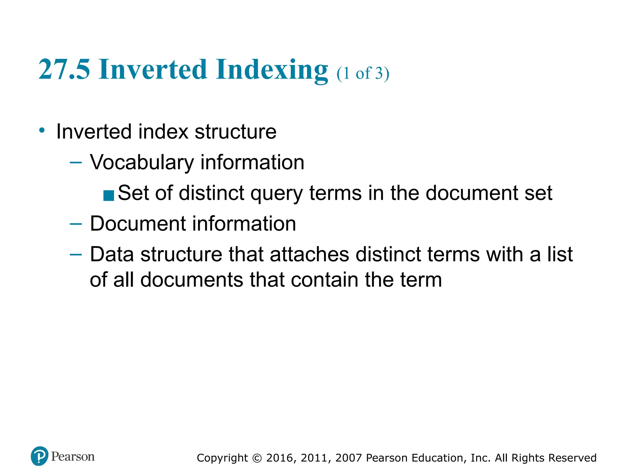 Copyright © 2016, 2011, 2007 Pearson Education, Inc. All Rights Reserved
27.5 Inverted Indexing (1 of 3)
• Inverted index structure
– Vocabulary information
▪Set of distinct query terms in the document set
– Document information
– Data structure that attaches distinct terms with a list
of all documents that contain the term
 