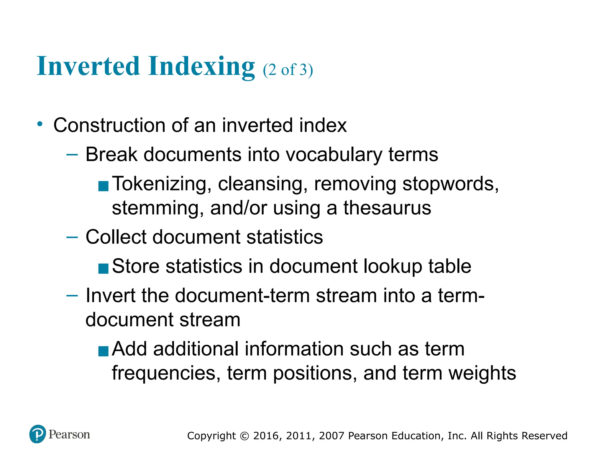 Copyright © 2016, 2011, 2007 Pearson Education, Inc. All Rights Reserved
Inverted Indexing (2 of 3)
• Construction of an inverted index
– Break documents into vocabulary terms
▪Tokenizing, cleansing, removing stopwords,
stemming, and/or using a thesaurus
– Collect document statistics
▪Store statistics in document lookup table
– Invert the document-term stream into a term-
document stream
▪Add additional information such as term
frequencies, term positions, and term weights
 