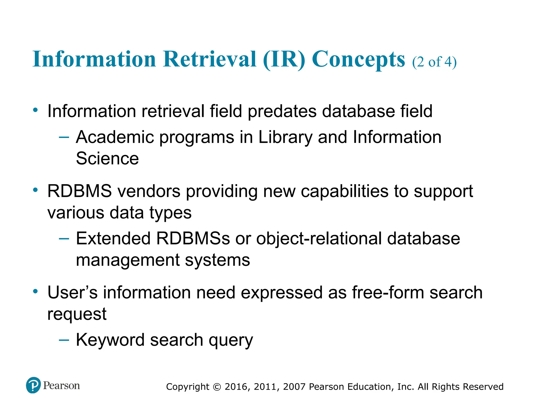 Copyright © 2016, 2011, 2007 Pearson Education, Inc. All Rights Reserved
Information Retrieval (IR) Concepts (2 of 4)
• Information retrieval field predates database field
– Academic programs in Library and Information
Science
• RDBMS vendors providing new capabilities to support
various data types
– Extended RDBMSs or object-relational database
management systems
• User’s information need expressed as free-form search
request
– Keyword search query
 