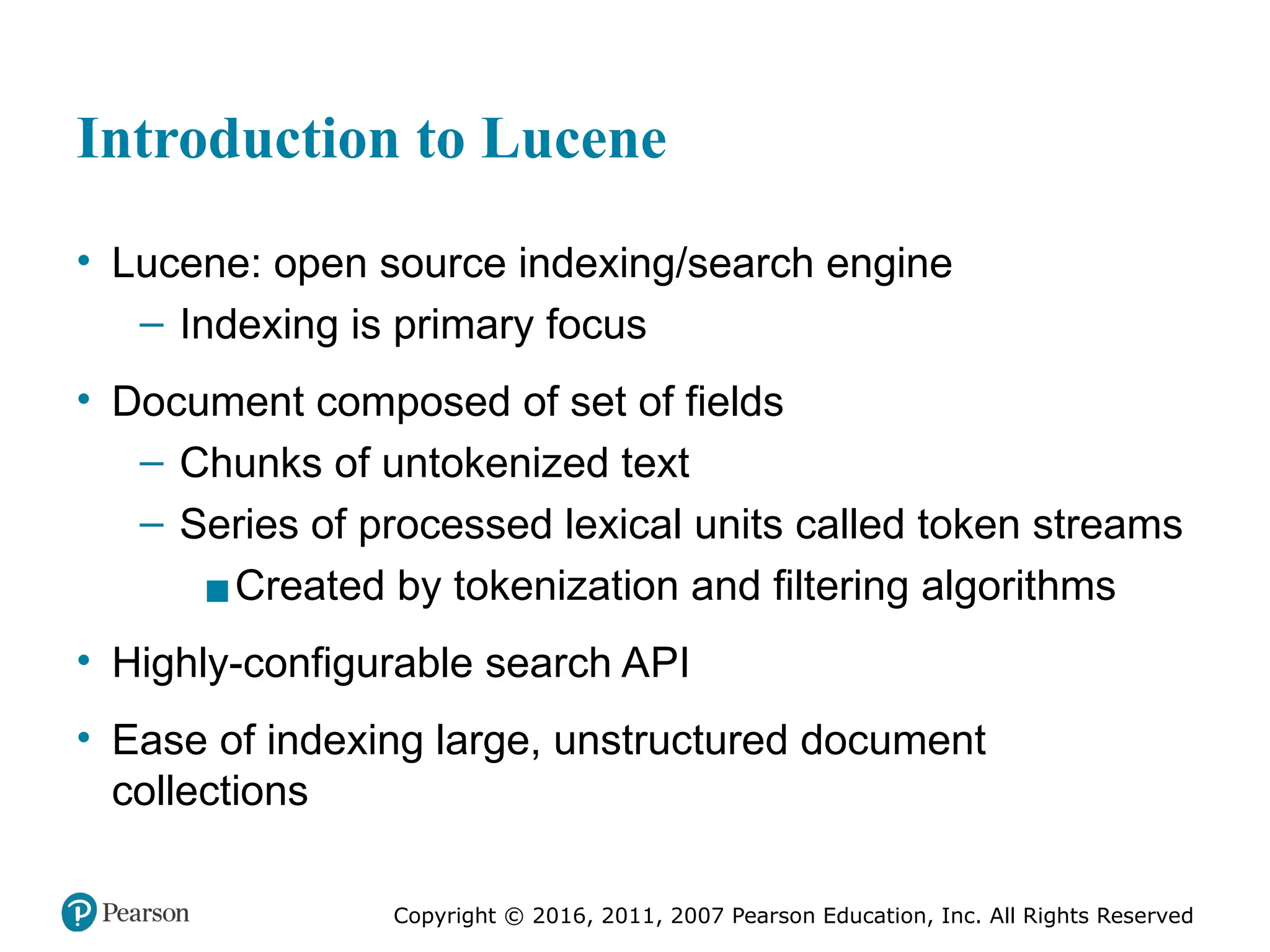 Copyright © 2016, 2011, 2007 Pearson Education, Inc. All Rights Reserved
Introduction to Lucene
• Lucene: open source indexing/search engine
– Indexing is primary focus
• Document composed of set of fields
– Chunks of untokenized text
– Series of processed lexical units called token streams
▪Created by tokenization and filtering algorithms
• Highly-configurable search API
• Ease of indexing large, unstructured document
collections
 