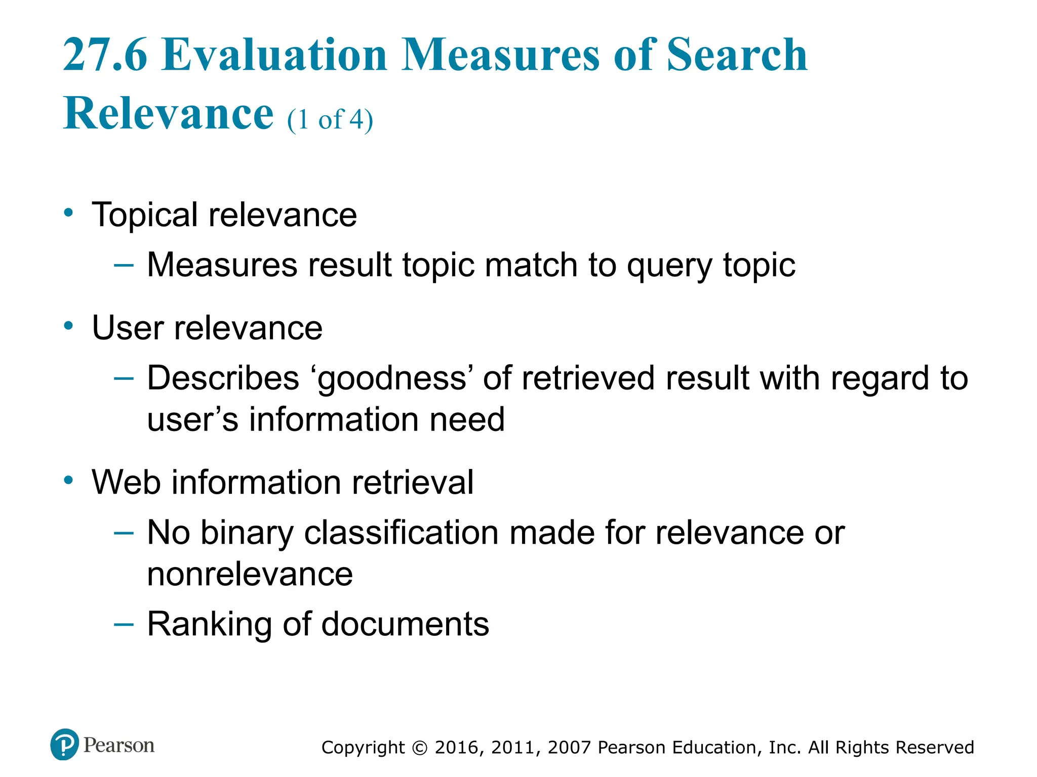 Copyright © 2016, 2011, 2007 Pearson Education, Inc. All Rights Reserved
27.6 Evaluation Measures of Search
Relevance (1 of 4)
• Topical relevance
– Measures result topic match to query topic
• User relevance
– Describes ‘goodness’ of retrieved result with regard to
user’s information need
• Web information retrieval
– No binary classification made for relevance or
nonrelevance
– Ranking of documents
 