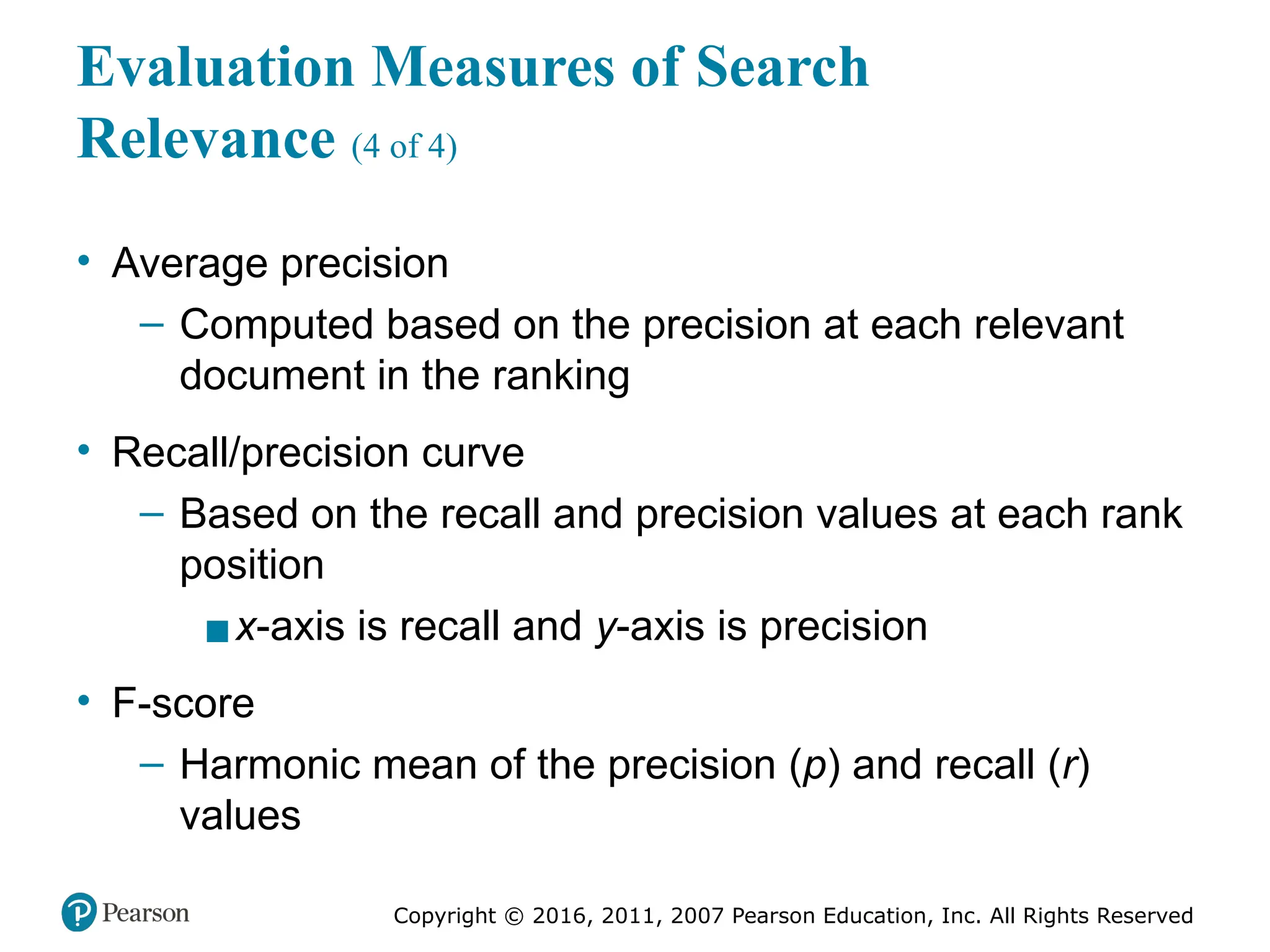 Copyright © 2016, 2011, 2007 Pearson Education, Inc. All Rights Reserved
Evaluation Measures of Search
Relevance (4 of 4)
• Average precision
– Computed based on the precision at each relevant
document in the ranking
• Recall/precision curve
– Based on the recall and precision values at each rank
position
▪x-axis is recall and y-axis is precision
• F-score
– Harmonic mean of the precision (p) and recall (r)
values
 
