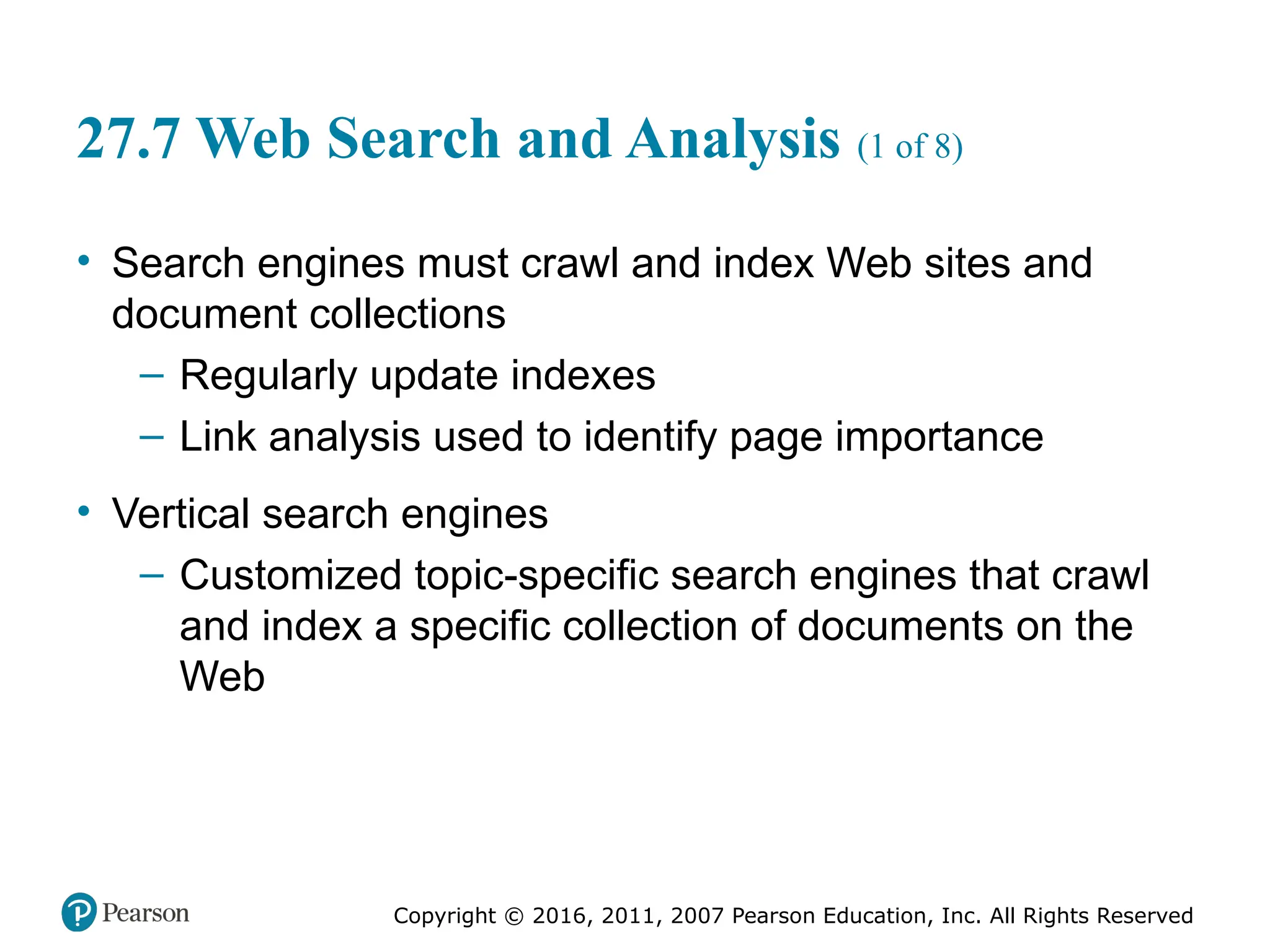 Copyright © 2016, 2011, 2007 Pearson Education, Inc. All Rights Reserved
27.7 Web Search and Analysis (1 of 8)
• Search engines must crawl and index Web sites and
document collections
– Regularly update indexes
– Link analysis used to identify page importance
• Vertical search engines
– Customized topic-specific search engines that crawl
and index a specific collection of documents on the
Web
 